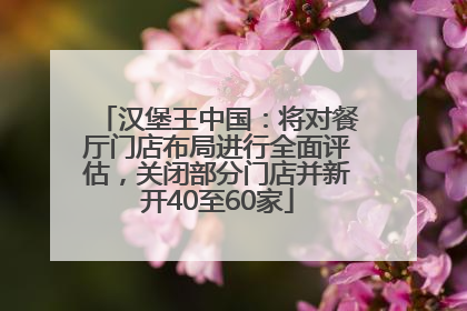 汉堡王中国：将对餐厅门店布局进行全面评估，关闭部分门店并新开40至60家