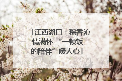 江西湖口：粽香沁 情满怀 “一顿饭的陪伴”暖人心