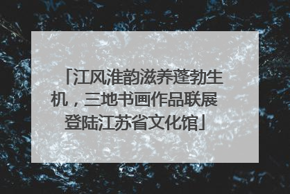 江风淮韵滋养蓬勃生机，三地书画作品联展登陆江苏省文化馆