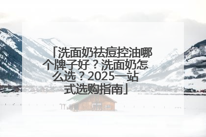 洗面奶祛痘控油哪个牌子好？洗面奶怎么选？2025一站式选购指南