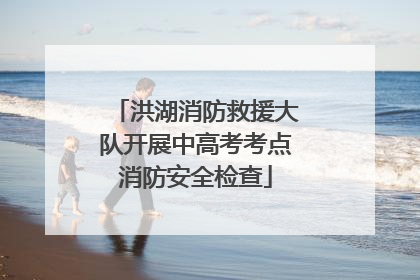 洪湖消防救援大队开展中高考考点消防安全检查