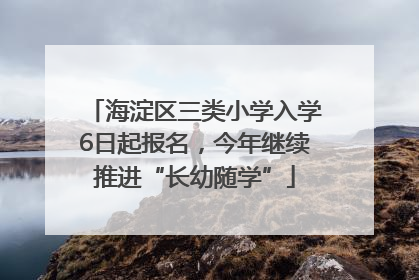 海淀区三类小学入学6日起报名，今年继续推进“长幼随学”