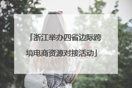 浙江举办四省边际跨境电商资源对接活动