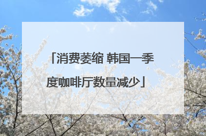 消费萎缩 韩国一季度咖啡厅数量减少