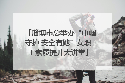 淄博市总举办“巾帼守护 安全有她”女职工素质提升大讲堂