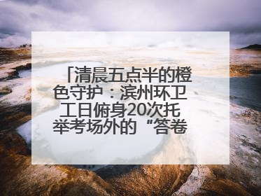清晨五点半的橙色守护：滨州环卫工日俯身20次托举考场外的“答卷尊严”