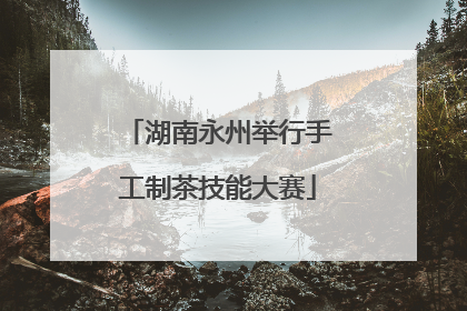 湖南永州举行手工制茶技能大赛