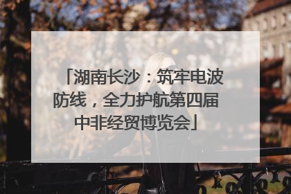 湖南长沙：筑牢电波防线，全力护航第四届中非经贸博览会