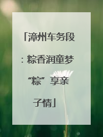 漳州车务段：粽香润童梦 “粽”享亲子情