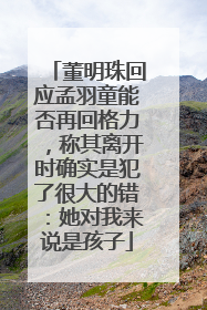 董明珠回应孟羽童能否再回格力，称其离开时确实是犯了很大的错：她对我来说是孩子