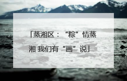 蒸湘区：“粽”情蒸湘 我们有“画”说
