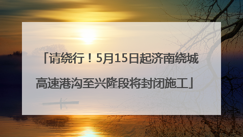 请绕行！5月15日起济南绕城高速港沟至兴隆段将封闭施工