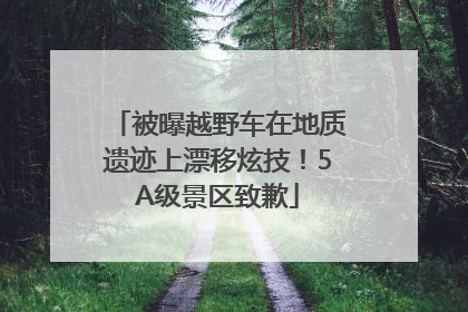 被曝越野车在地质遗迹上漂移炫技！5A级景区致歉