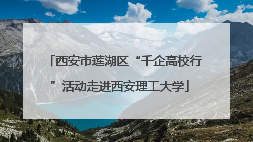 西安市莲湖区“千企高校行”活动走进西安理工大学