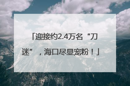 迎接约2.4万名“刀迷”，海口尽显宠粉！