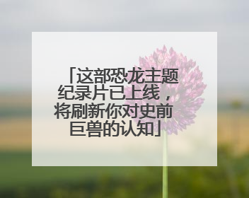 这部恐龙主题纪录片已上线，将刷新你对史前巨兽的认知