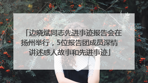 边晓斌同志先进事迹报告会在扬州举行，5位报告团成员深情讲述感人故事和先进事迹