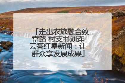 走出农旅融合致富路 村支书刘连云答红星新闻：让群众享发展成果