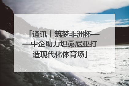 通讯丨筑梦非洲杯——中企助力坦桑尼亚打造现代化体育场