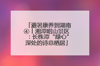 避暑康养到湖南④丨湘潭昭山景区：长株潭“绿心”深处的诗意栖居