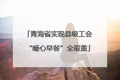 青海省实现县级工会“暖心早餐”全覆盖