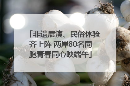 非遗展演、民俗体验齐上阵 两岸80名同胞青春同心映端午