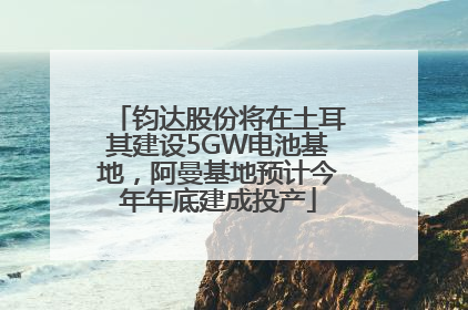 钧达股份将在土耳其建设5GW电池基地，阿曼基地预计今年年底建成投产