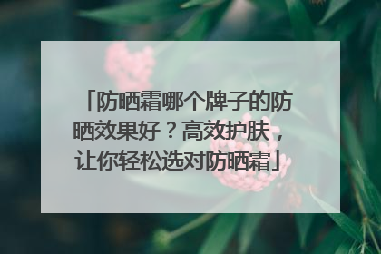 防晒霜哪个牌子的防晒效果好？高效护肤，让你轻松选对防晒霜