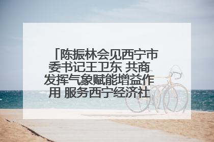 陈振林会见西宁市委书记王卫东 共商发挥气象赋能增益作用 服务西宁经济社会高质量发展