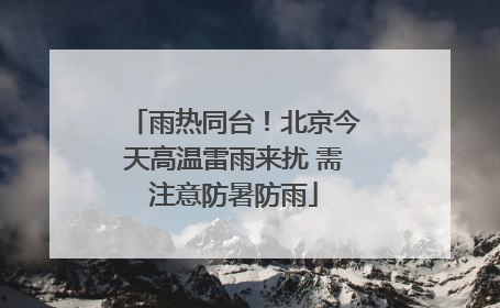 雨热同台！北京今天高温雷雨来扰 需注意防暑防雨