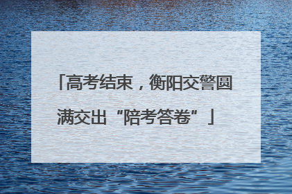 高考结束，衡阳交警圆满交出“陪考答卷”