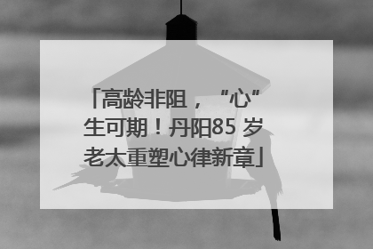 高龄非阻，“心” 生可期！丹阳85 岁老太重塑心律新章