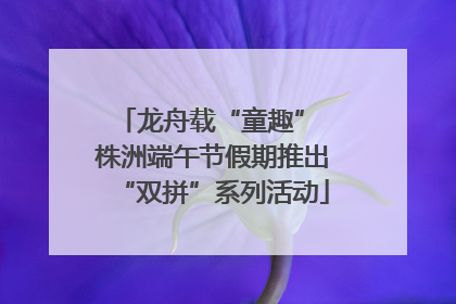 龙舟载“童趣” 株洲端午节假期推出“双拼”系列活动