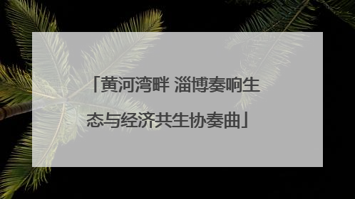 黄河湾畔 淄博奏响生态与经济共生协奏曲