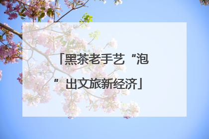 黑茶老手艺“泡”出文旅新经济