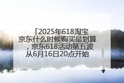 2025年618淘宝京东什么时候购买最划算，京东618活动第五波从6月16日20点开始最便宜优惠！