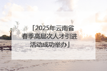 2025年云南省春季高层次人才引进活动成功举办