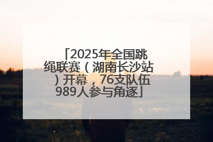 2025年全国跳绳联赛（湖南长沙站）开幕，76支队伍989人参与角逐