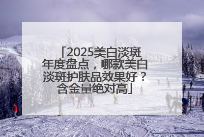 2025美白淡斑年度盘点，哪款美白淡斑护肤品效果好？含金量绝对高
