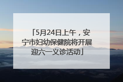 5月24日上午，安宁市妇幼保健院将开展迎六一义诊活动