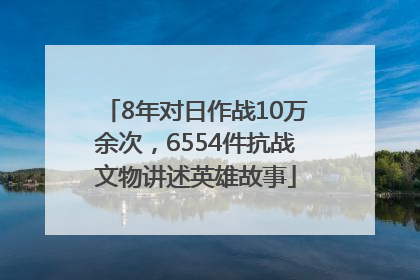 8年对日作战10万余次，6554件抗战文物讲述英雄故事
