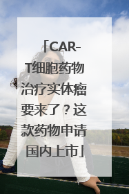 CAR-T细胞药物治疗实体瘤要来了？这款药物申请国内上市